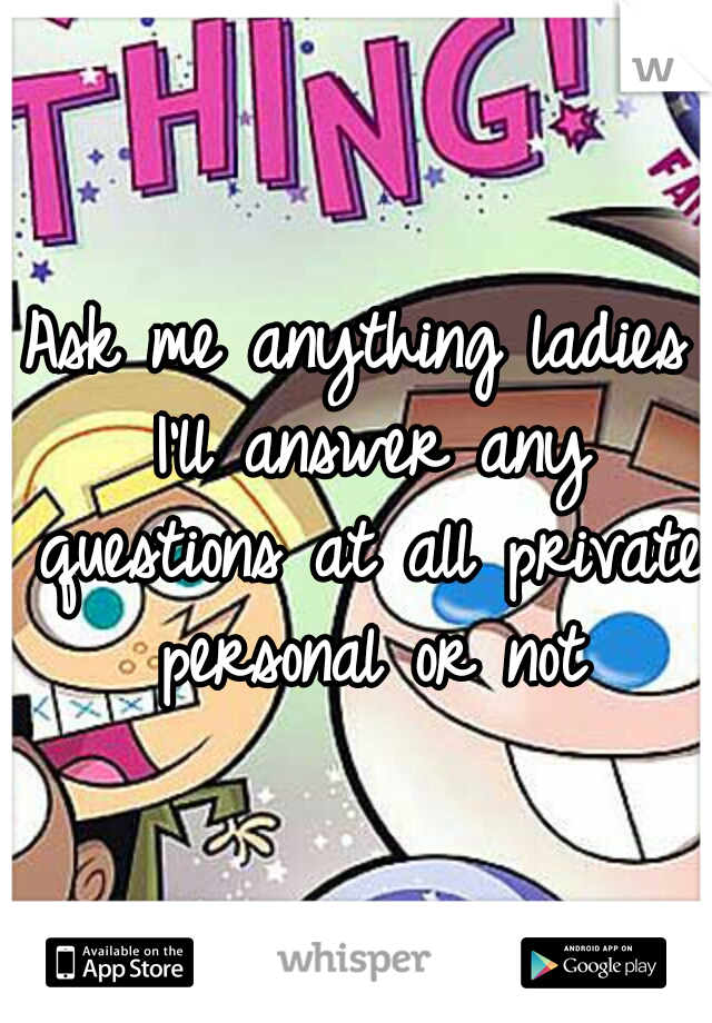 Ask me anything ladies I'll answer any questions at all private personal or not