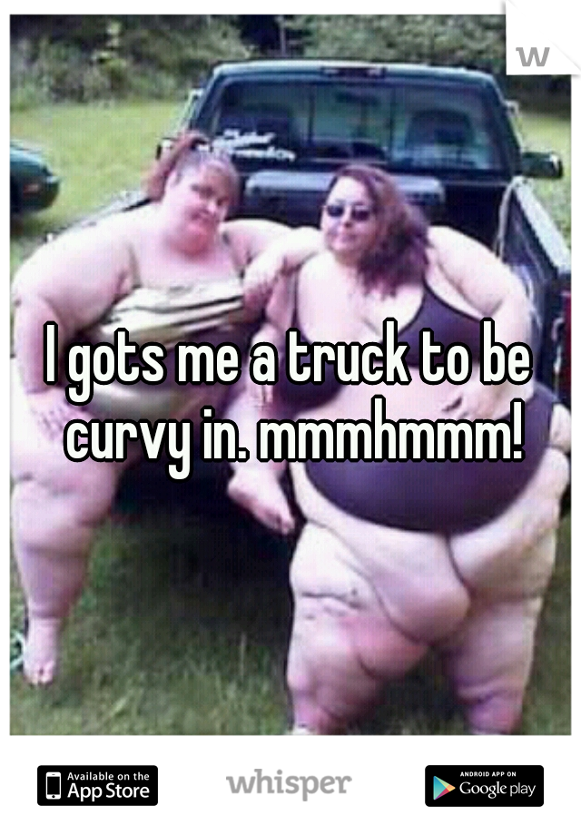 I gots me a truck to be curvy in. mmmhmmm!