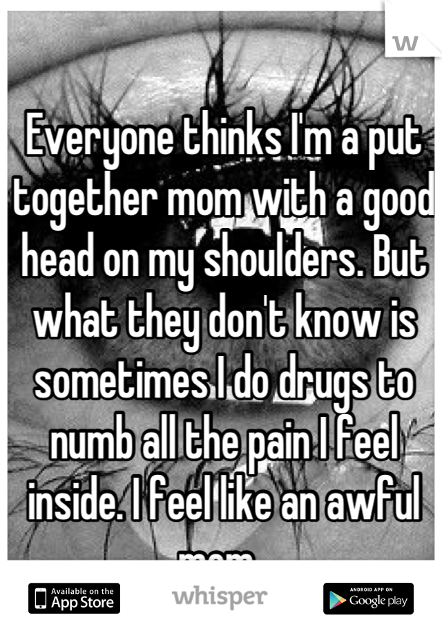 Everyone thinks I'm a put together mom with a good head on my shoulders. But what they don't know is sometimes I do drugs to numb all the pain I feel inside. I feel like an awful mom. 