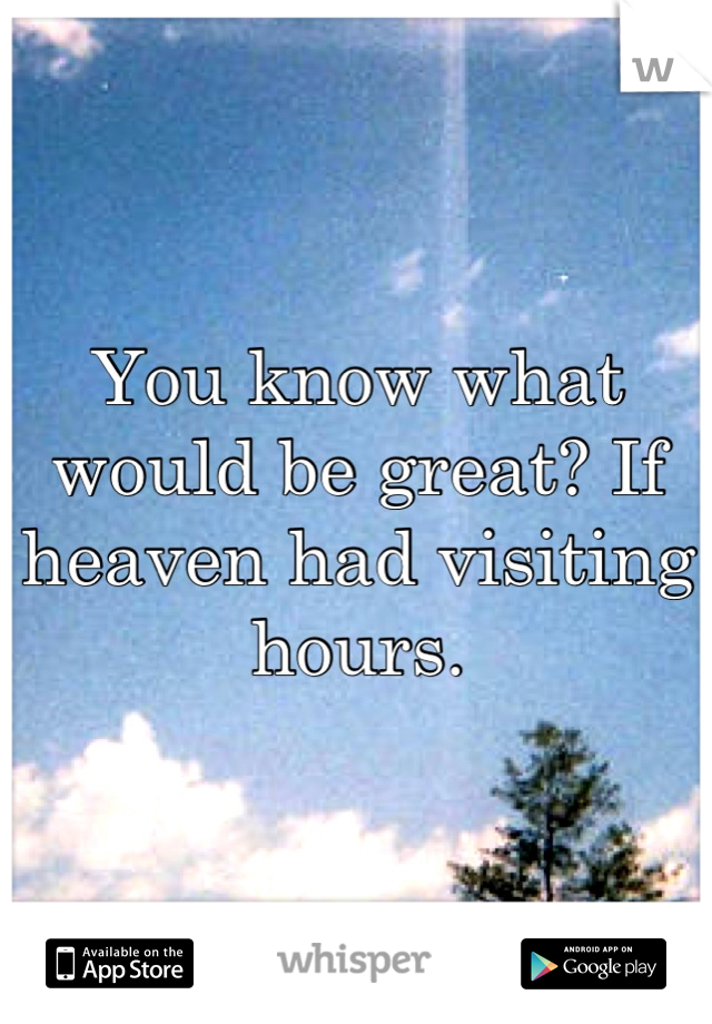 You know what would be great? If heaven had visiting hours.
