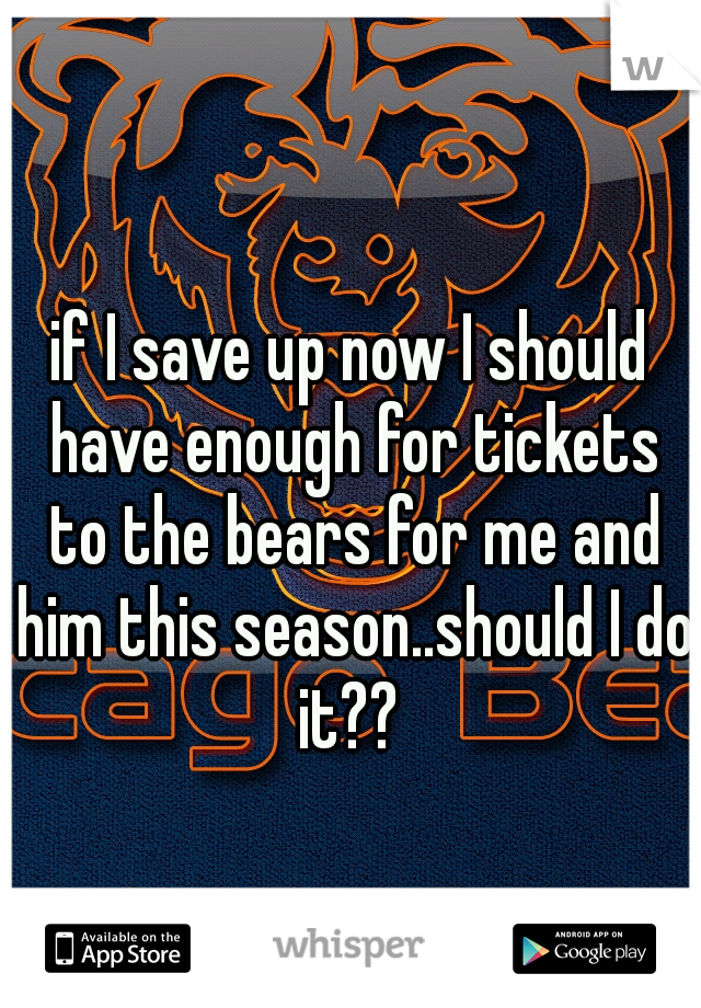 if I save up now I should have enough for tickets to the bears for me and him this season..should I do it?? 