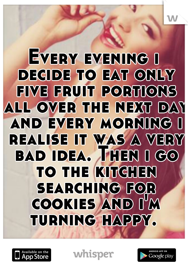 Every evening i decide to eat only five fruit portions all over the next day and every morning i realise it was a very bad idea. Then i go to the kitchen searching for cookies and i'm turning happy. 