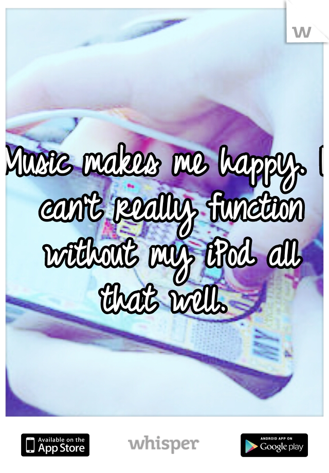 Music makes me happy. I can't really function without my iPod all that well. 