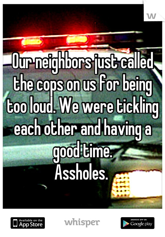 Our neighbors just called the cops on us for being too loud. We were tickling each other and having a good time. 
Assholes. 