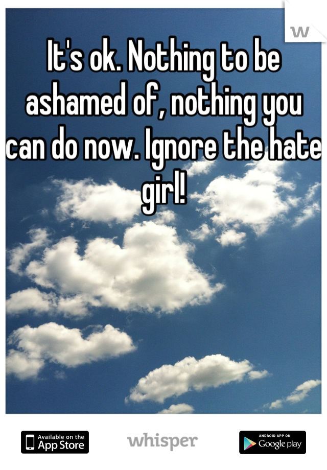 It's ok. Nothing to be ashamed of, nothing you can do now. Ignore the hate girl!