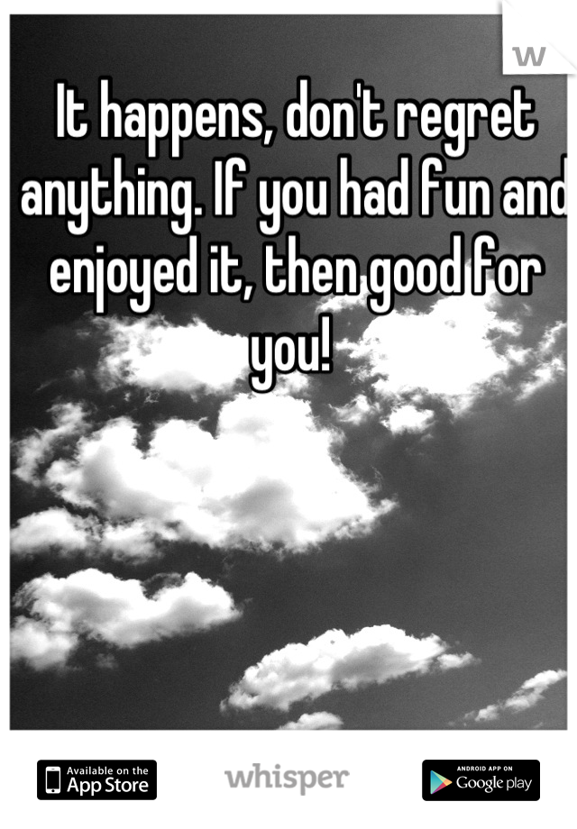 It happens, don't regret anything. If you had fun and enjoyed it, then good for you! 