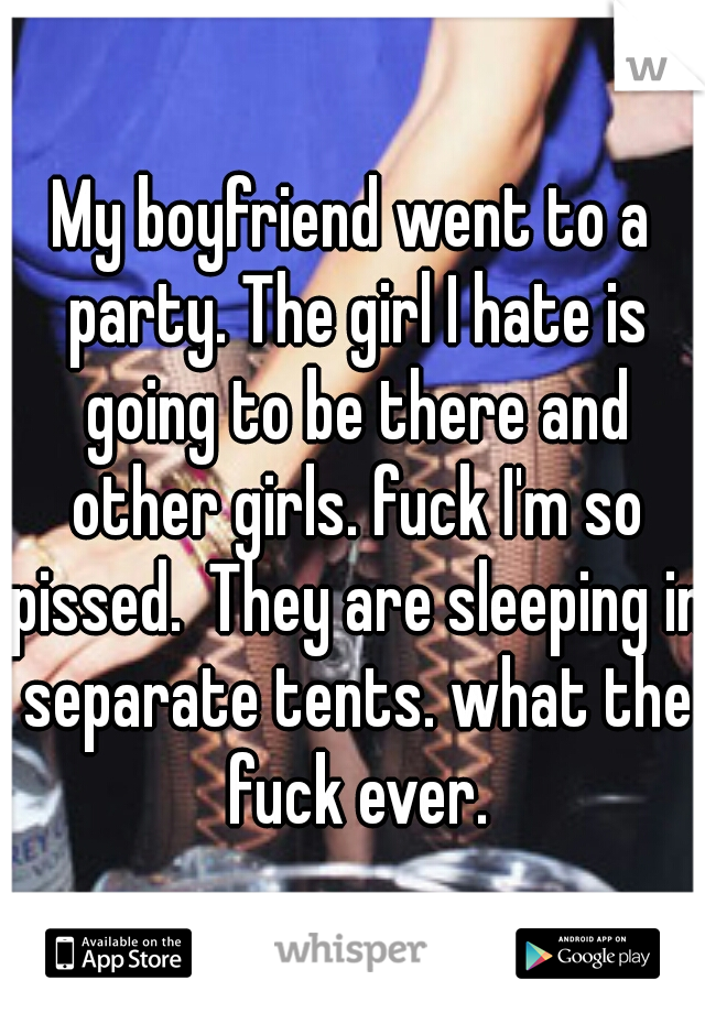 My boyfriend went to a party. The girl I hate is going to be there and other girls. fuck I'm so pissed.
They are sleeping in separate tents. what the fuck ever.