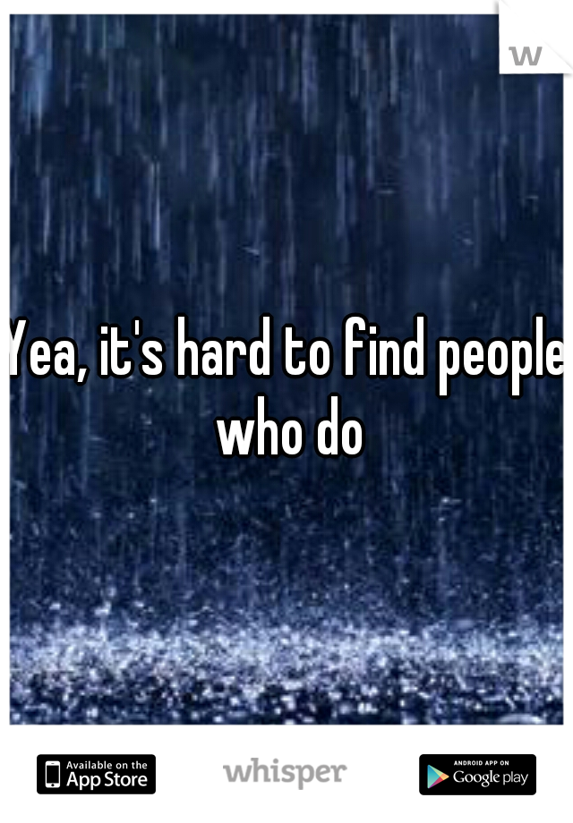 Yea, it's hard to find people who do