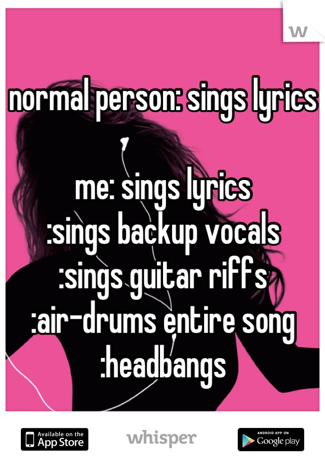normal person: sings lyrics

me: sings lyrics
:sings backup vocals
:sings guitar riffs
:air-drums entire song
:headbangs