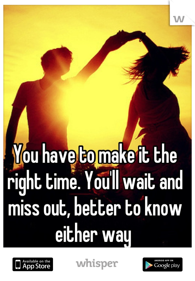 You have to make it the right time. You'll wait and miss out, better to know either way 