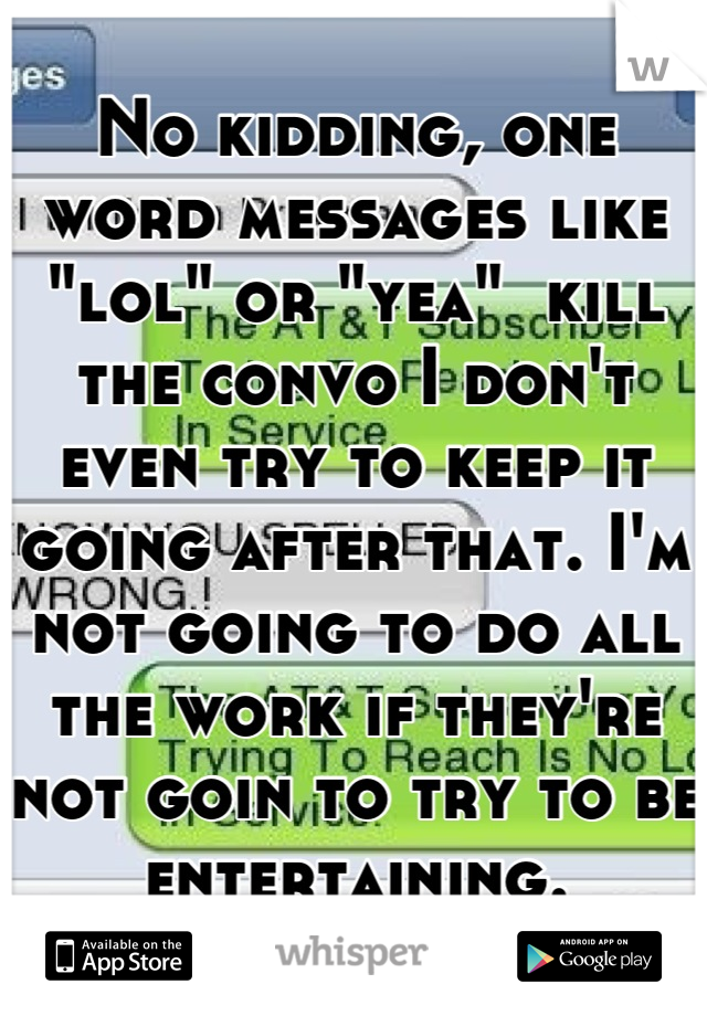 No kidding, one word messages like "lol" or "yea"  kill the convo I don't even try to keep it going after that. I'm not going to do all the work if they're not goin to try to be entertaining.