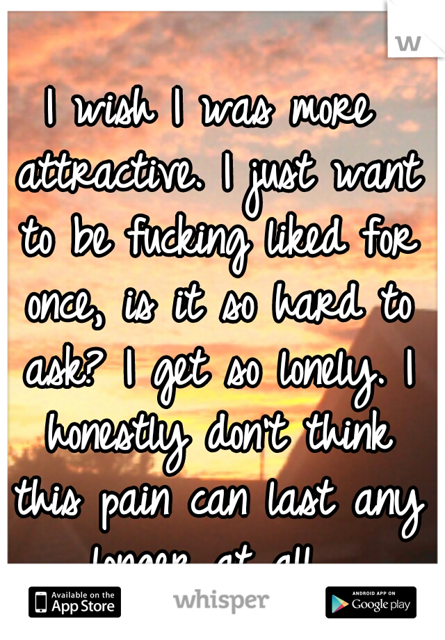 I wish I was more attractive. I just want to be fucking liked for once, is it so hard to ask? I get so lonely. I honestly don't think this pain can last any longer at all. 