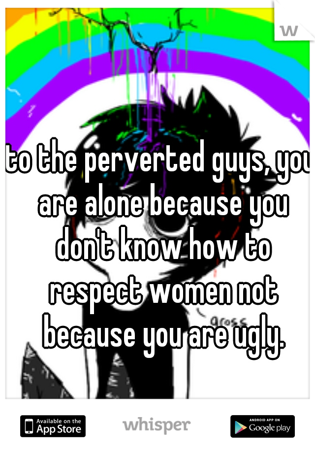 to the perverted guys, you are alone because you don't know how to respect women not because you are ugly.