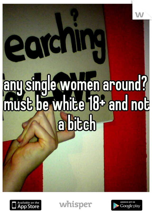 any single women around? must be white 18+ and not a bitch