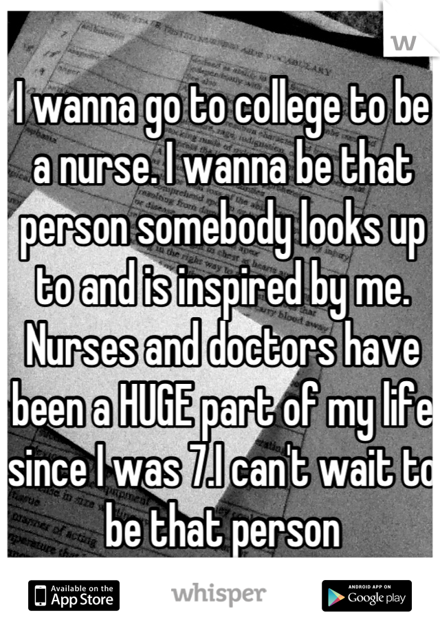 I wanna go to college to be a nurse. I wanna be that person somebody looks up to and is inspired by me. Nurses and doctors have been a HUGE part of my life since I was 7.I can't wait to be that person