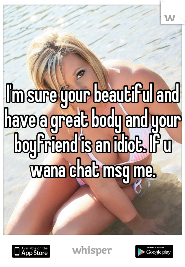 I'm sure your beautiful and have a great body and your boyfriend is an idiot. If u wana chat msg me.