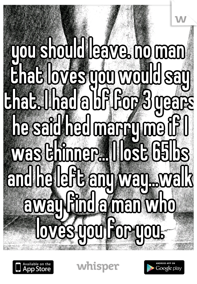 you should leave. no man that loves you would say that. I had a bf for 3 years he said hed marry me if I was thinner... I lost 65lbs and he left any way...walk away find a man who loves you for you.