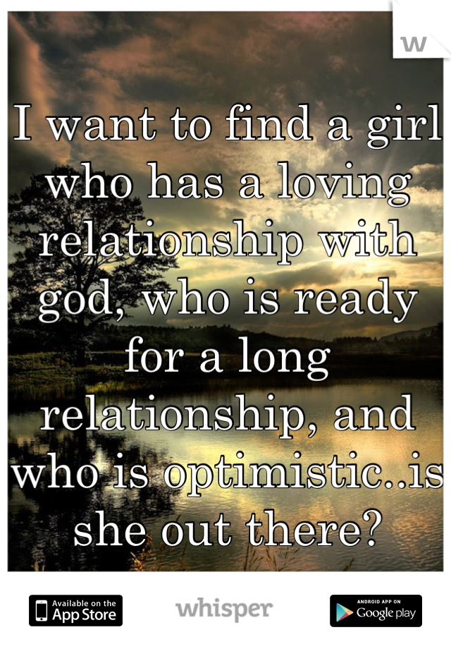 I want to find a girl who has a loving relationship with god, who is ready for a long relationship, and who is optimistic..is she out there?