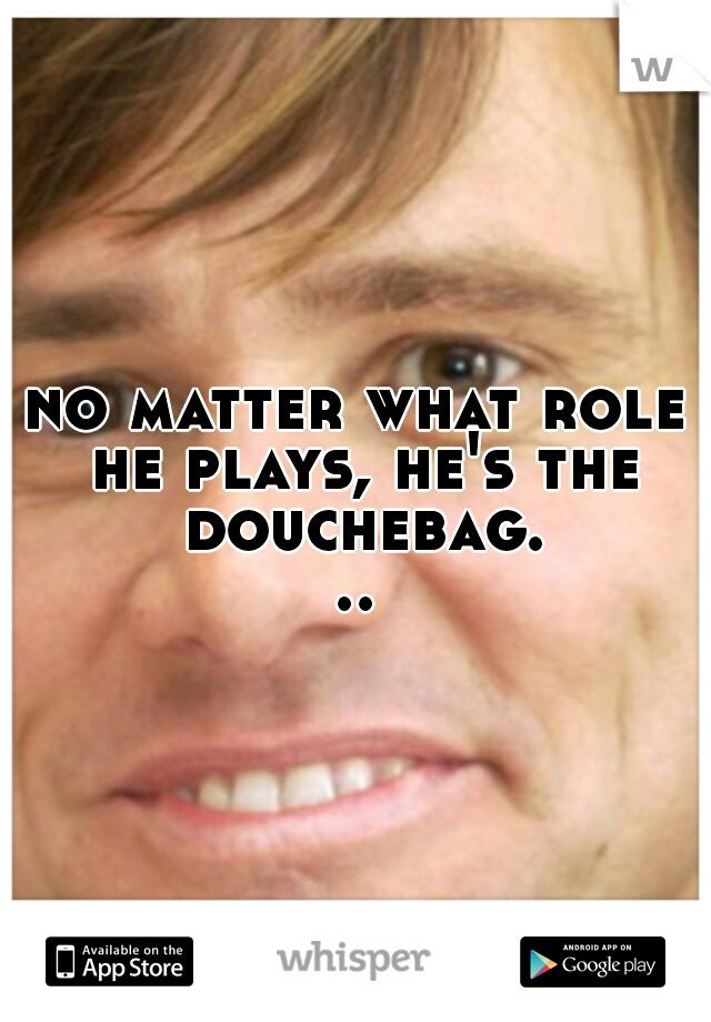 no matter what role he plays, he's the douchebag...