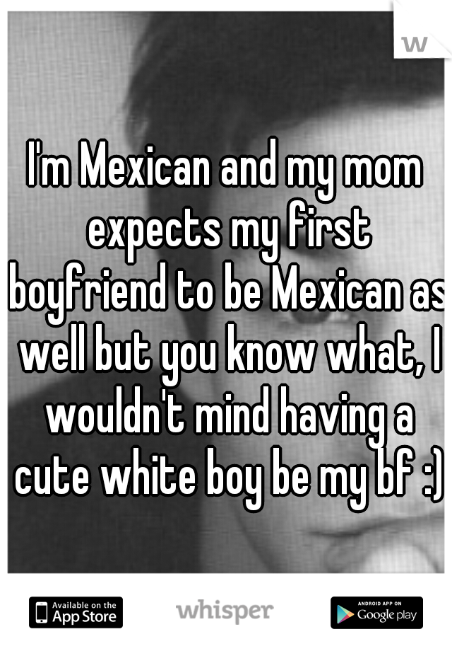 I'm Mexican and my mom expects my first boyfriend to be Mexican as well but you know what, I wouldn't mind having a cute white boy be my bf :)