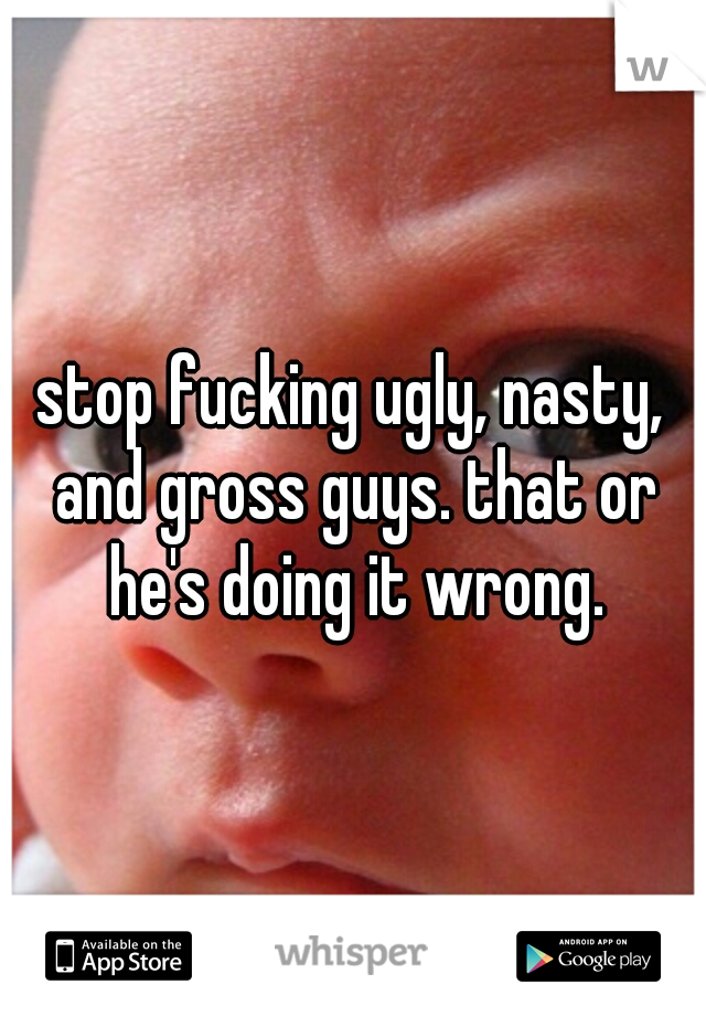 stop fucking ugly, nasty, and gross guys. that or he's doing it wrong.