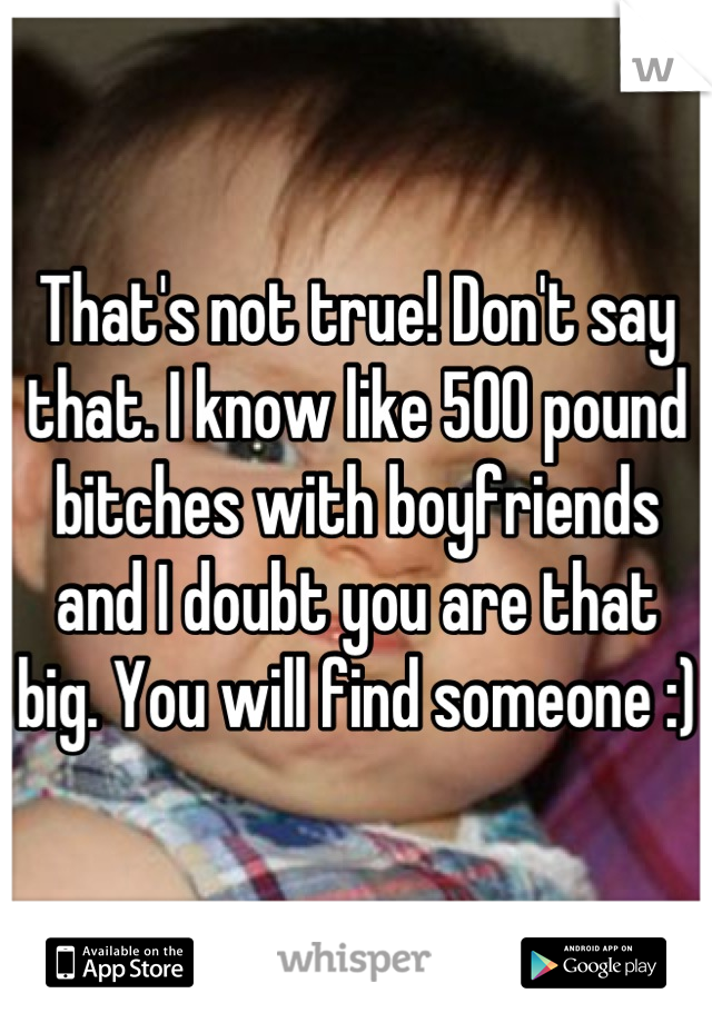 That's not true! Don't say that. I know like 500 pound bitches with boyfriends and I doubt you are that big. You will find someone :)