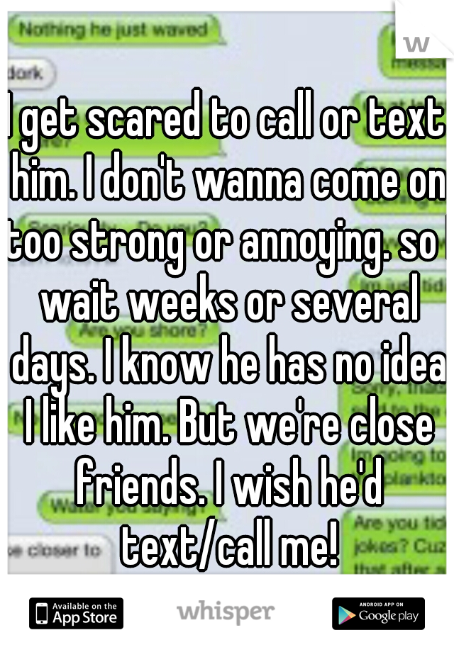 I get scared to call or text him. I don't wanna come on too strong or annoying. so I wait weeks or several days. I know he has no idea I like him. But we're close friends. I wish he'd text/call me!