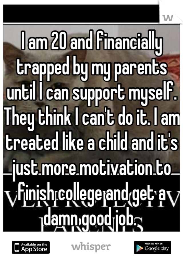 I am 20 and financially trapped by my parents until I can support myself. They think I can't do it. I am treated like a child and it's just more motivation to finish college and get a damn good job. 
