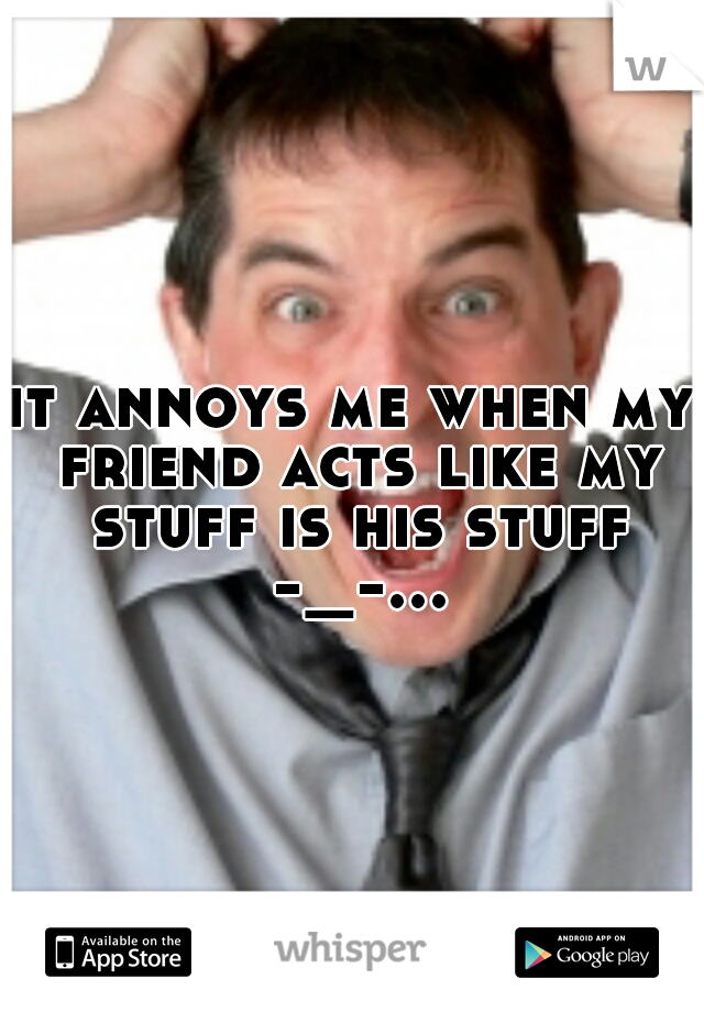 it annoys me when my friend acts like my stuff is his stuff -_-...