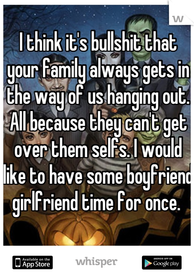 I think it's bullshit that your family always gets in the way of us hanging out. All because they can't get over them selfs. I would like to have some boyfriend girlfriend time for once. 