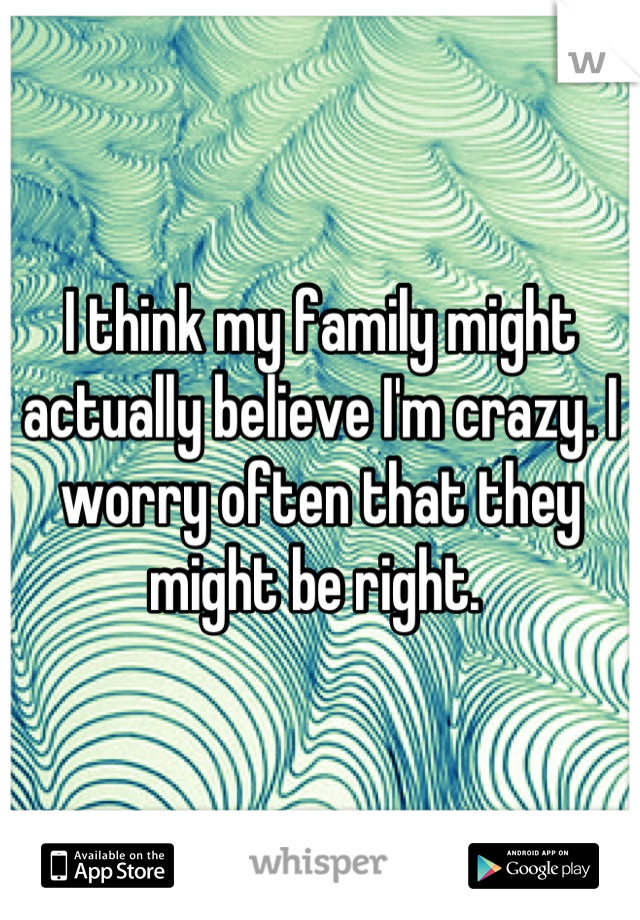 I think my family might actually believe I'm crazy. I worry often that they might be right. 