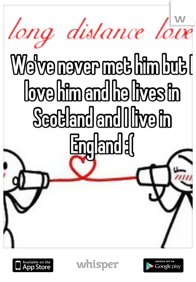 We've never met him but I love him and he lives in Scotland and I live in England :(