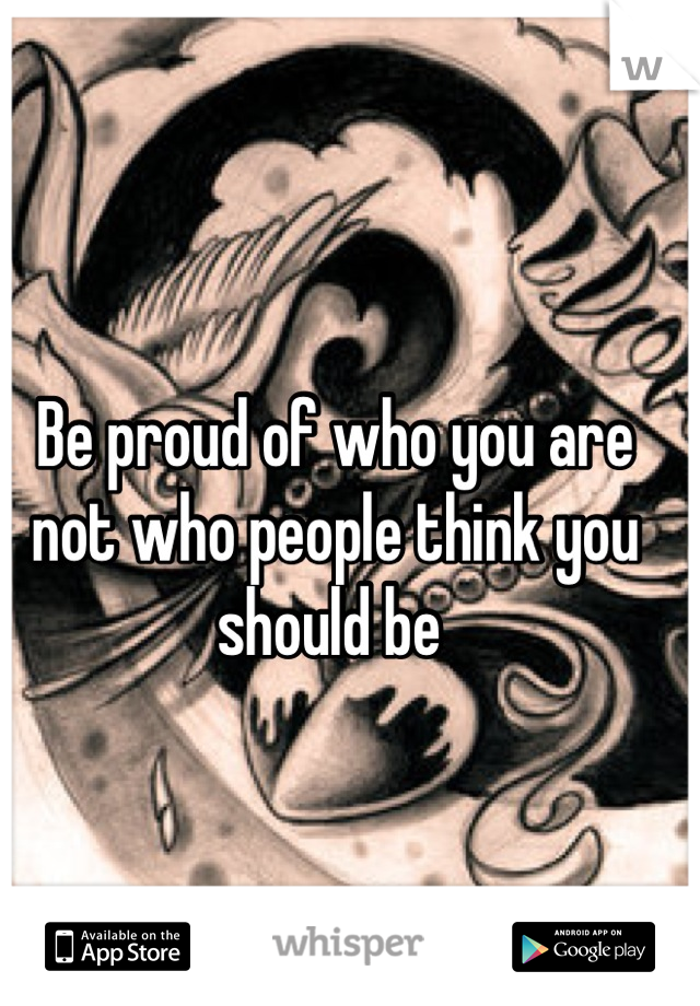 
Be proud of who you are not who people think you should be 