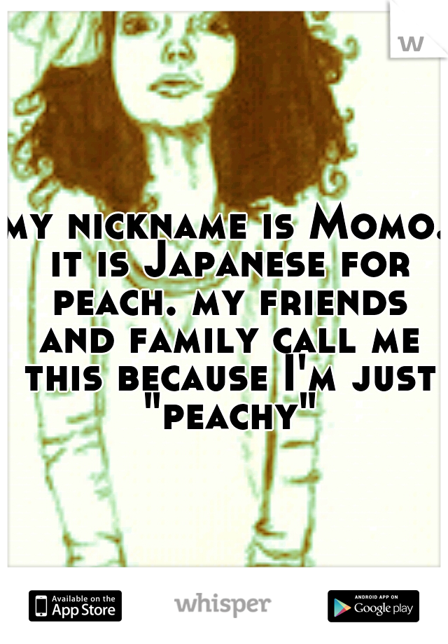 my nickname is Momo. it is Japanese for peach. my friends and family call me this because I'm just "peachy"