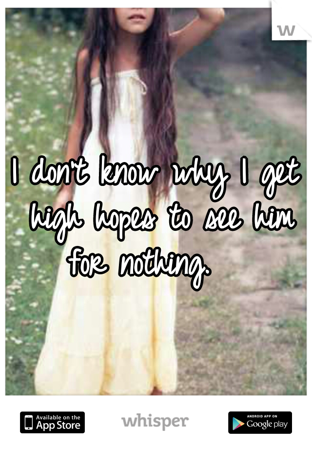 I don't know why I get high hopes to see him for nothing.   