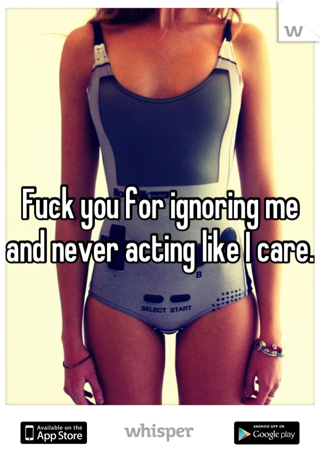 Fuck you for ignoring me and never acting like I care.