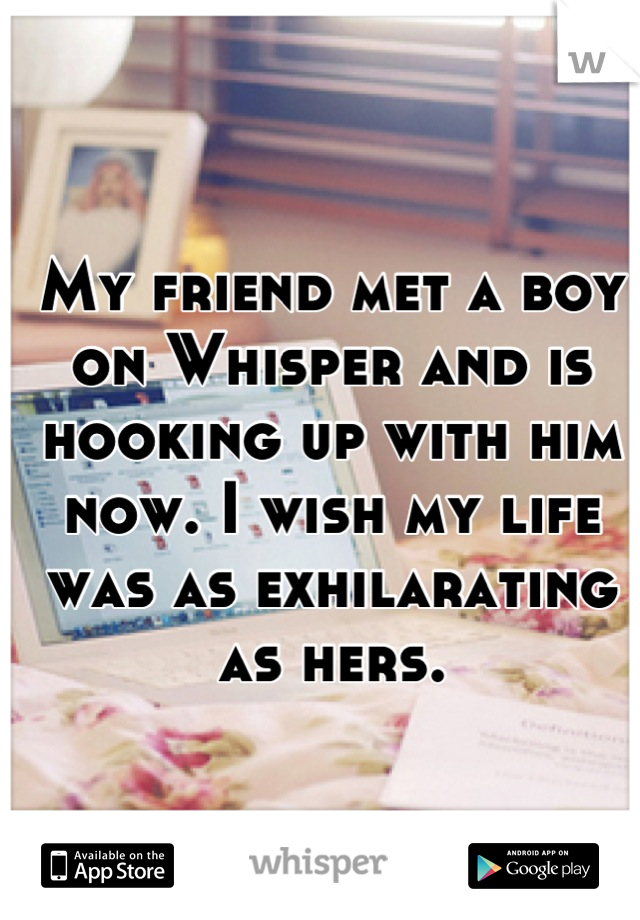 My friend met a boy on Whisper and is hooking up with him now. I wish my life was as exhilarating as hers.