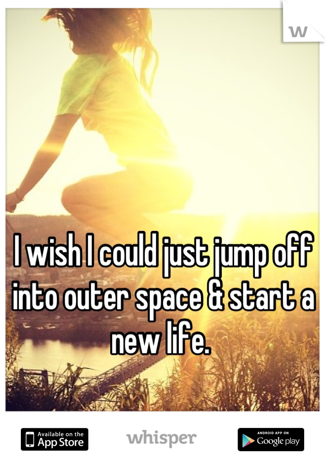 I wish I could just jump off into outer space & start a new life. 