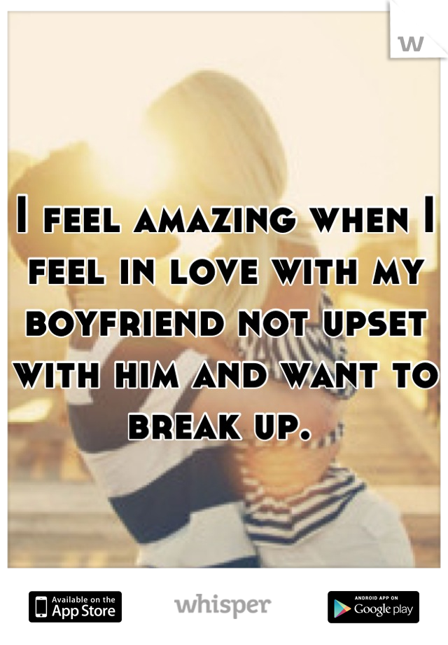 I feel amazing when I feel in love with my boyfriend not upset with him and want to break up. 