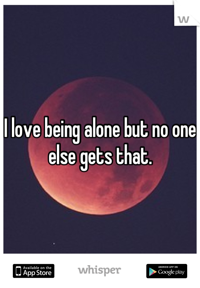 I love being alone but no one else gets that.