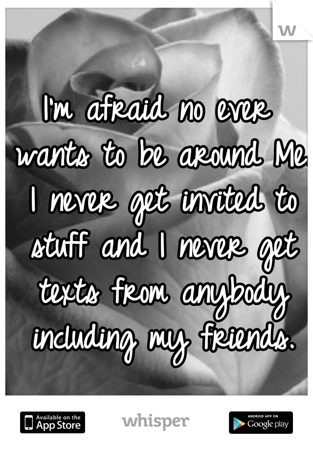 I'm afraid no ever wants to be around Me. I never get invited to stuff and I never get texts from anybody including my friends.