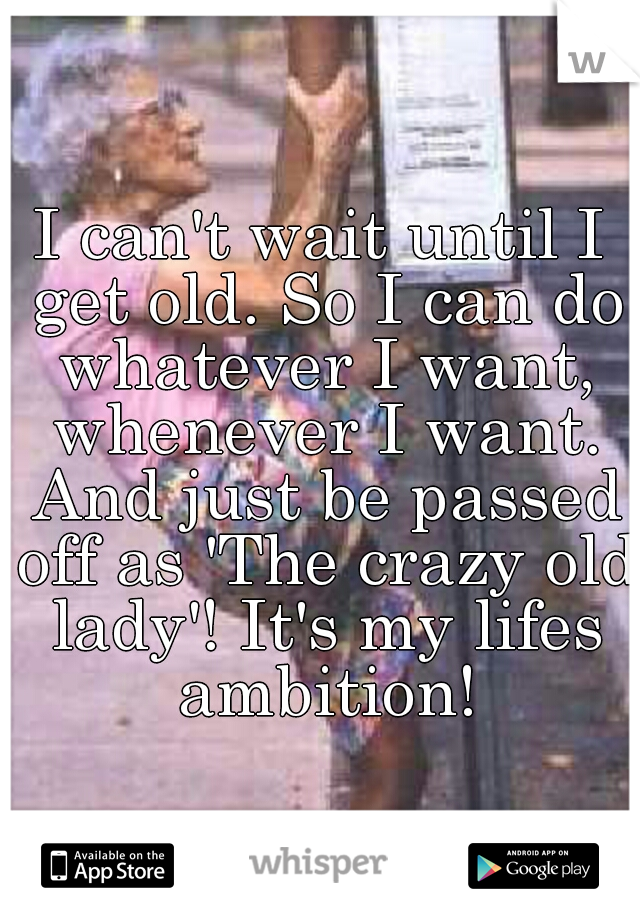 I can't wait until I get old. So I can do whatever I want, whenever I want. And just be passed off as 'The crazy old lady'! It's my lifes ambition!
