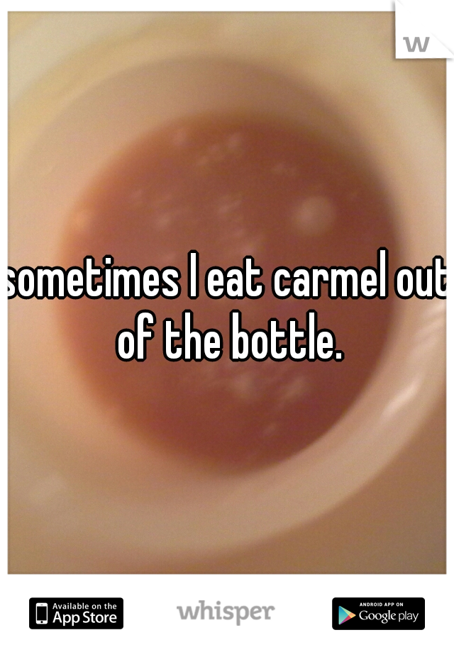 sometimes I eat carmel out of the bottle.