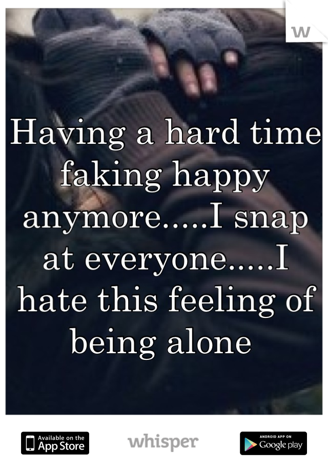 Having a hard time faking happy anymore.....I snap at everyone.....I hate this feeling of being alone 