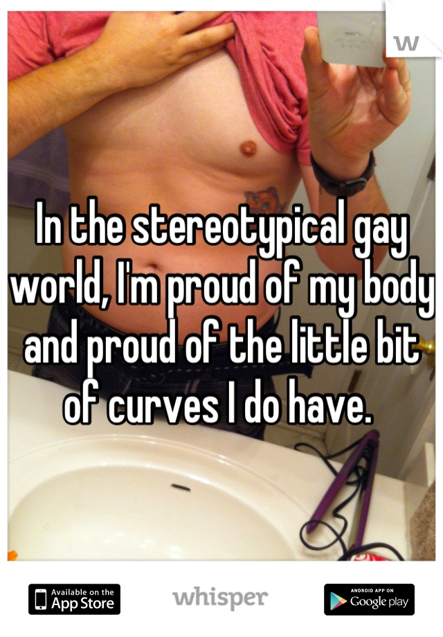 In the stereotypical gay world, I'm proud of my body and proud of the little bit of curves I do have. 
