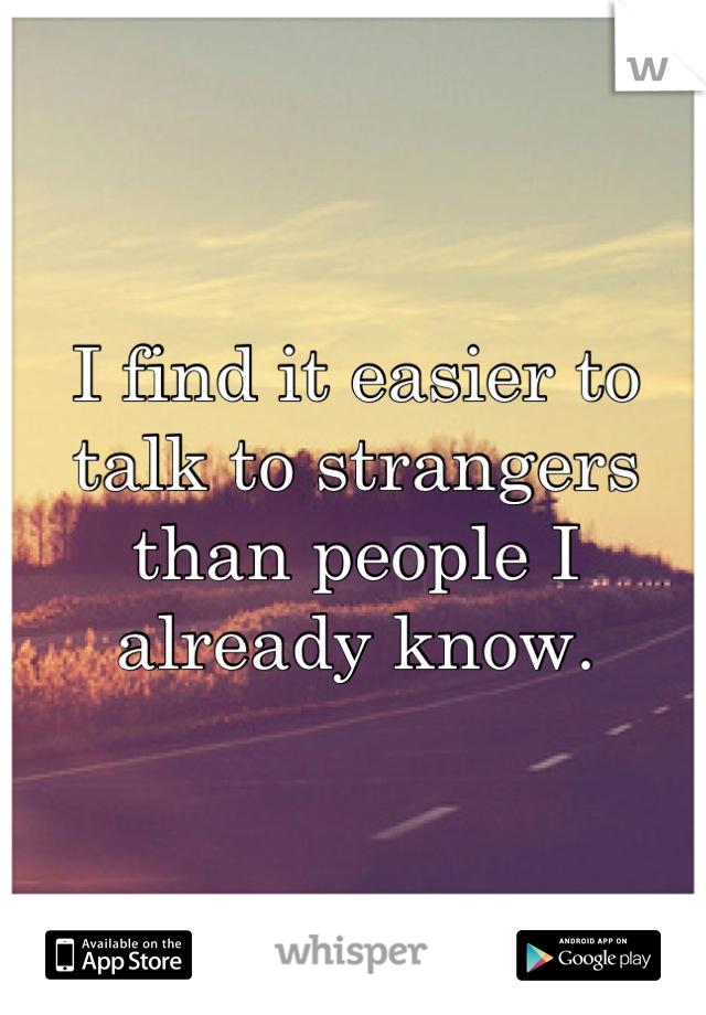 I find it easier to talk to strangers than people I already know.
