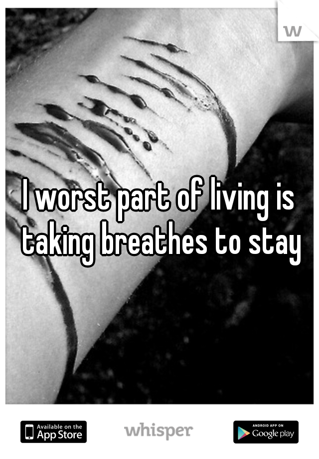 I worst part of living is taking breathes to stay