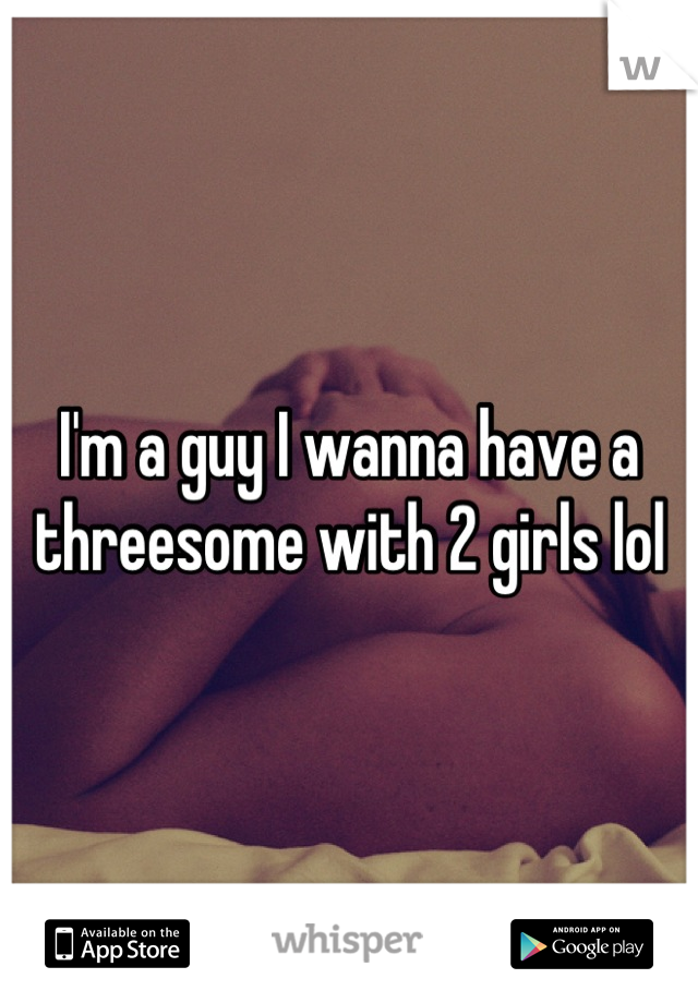I'm a guy I wanna have a threesome with 2 girls lol