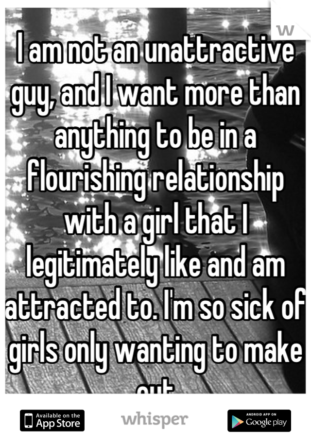 I am not an unattractive guy, and I want more than anything to be in a flourishing relationship with a girl that I legitimately like and am attracted to. I'm so sick of girls only wanting to make out