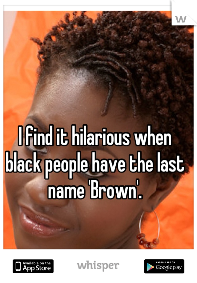 I find it hilarious when black people have the last name 'Brown'.